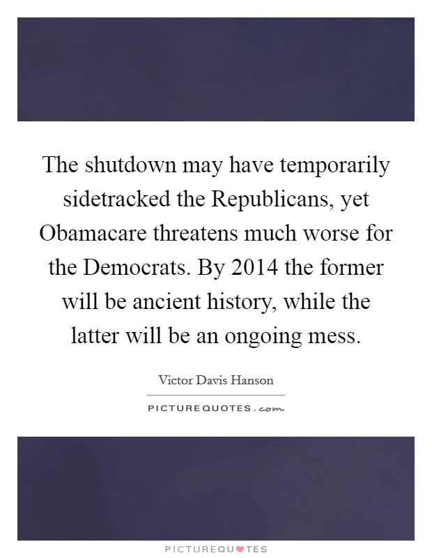 The shutdown may have temporarily sidetracked the Republicans, yet Obamacare threatens much worse for the Democrats. By 2014 the former will be ancient history, while the latter will be an ongoing mess Picture Quote #1