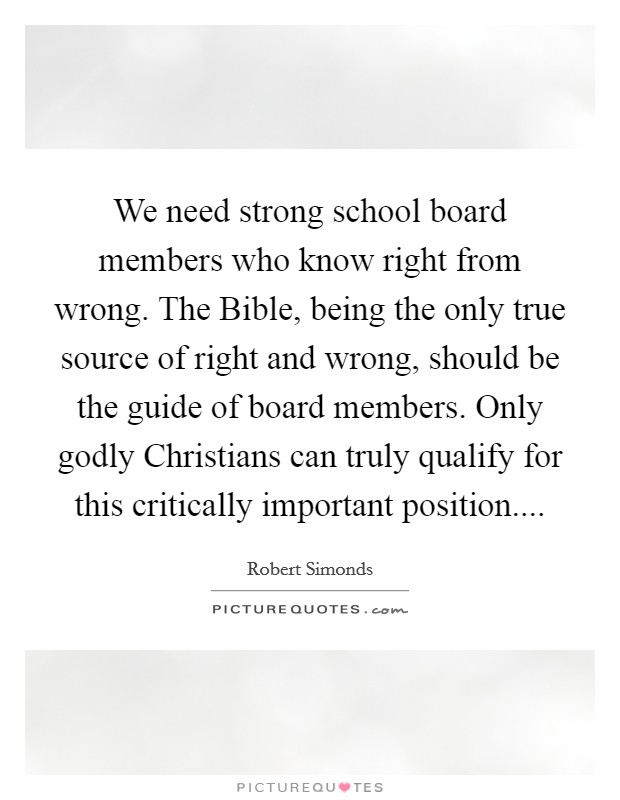 We need strong school board members who know right from wrong. The Bible, being the only true source of right and wrong, should be the guide of board members. Only godly Christians can truly qualify for this critically important position Picture Quote #1