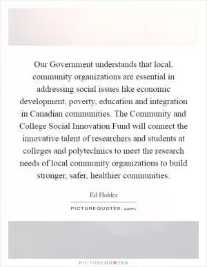 Our Government understands that local, community organizations are essential in addressing social issues like economic development, poverty, education and integration in Canadian communities. The Community and College Social Innovation Fund will connect the innovative talent of researchers and students at colleges and polytechnics to meet the research needs of local community organizations to build stronger, safer, healthier communities Picture Quote #1