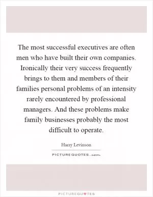 The most successful executives are often men who have built their own companies. Ironically their very success frequently brings to them and members of their families personal problems of an intensity rarely encountered by professional managers. And these problems make family businesses probably the most difficult to operate Picture Quote #1