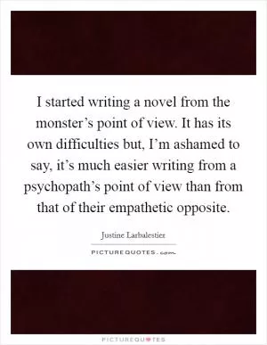 I started writing a novel from the monster’s point of view. It has its own difficulties but, I’m ashamed to say, it’s much easier writing from a psychopath’s point of view than from that of their empathetic opposite Picture Quote #1