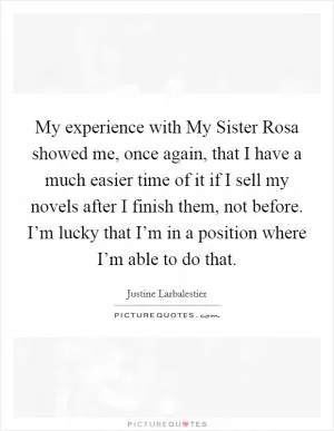 My experience with My Sister Rosa showed me, once again, that I have a much easier time of it if I sell my novels after I finish them, not before. I’m lucky that I’m in a position where I’m able to do that Picture Quote #1