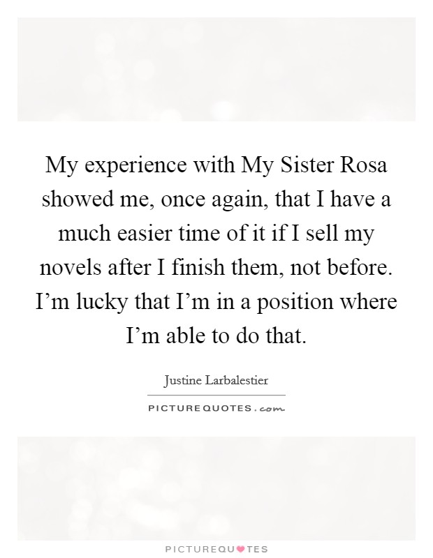 My experience with My Sister Rosa showed me, once again, that I have a much easier time of it if I sell my novels after I finish them, not before. I'm lucky that I'm in a position where I'm able to do that Picture Quote #1