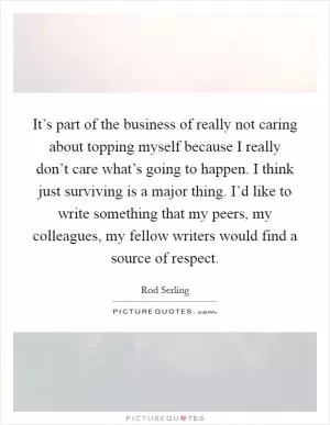 It’s part of the business of really not caring about topping myself because I really don’t care what’s going to happen. I think just surviving is a major thing. I’d like to write something that my peers, my colleagues, my fellow writers would find a source of respect Picture Quote #1
