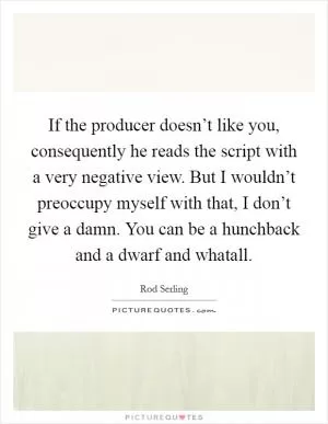 If the producer doesn’t like you, consequently he reads the script with a very negative view. But I wouldn’t preoccupy myself with that, I don’t give a damn. You can be a hunchback and a dwarf and whatall Picture Quote #1