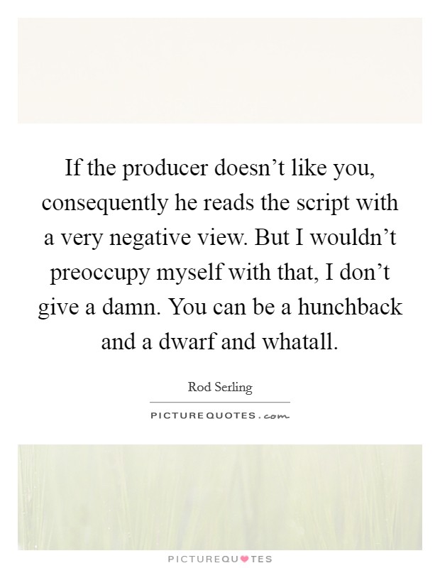 If the producer doesn't like you, consequently he reads the script with a very negative view. But I wouldn't preoccupy myself with that, I don't give a damn. You can be a hunchback and a dwarf and whatall Picture Quote #1