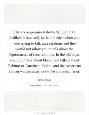 I have compromised down the line. I’ve disliked it intensely in the old days when you were trying to talk race relations and they would not allow you to talk about the legitimacies of race relations. In the old days, you didn’t talk about black, you talked about Eskimo or American Indian, and the American Indian was assumed not to be a problem area Picture Quote #1