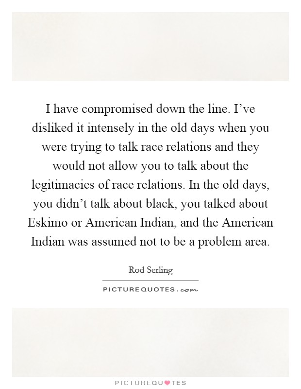 I have compromised down the line. I've disliked it intensely in the old days when you were trying to talk race relations and they would not allow you to talk about the legitimacies of race relations. In the old days, you didn't talk about black, you talked about Eskimo or American Indian, and the American Indian was assumed not to be a problem area Picture Quote #1