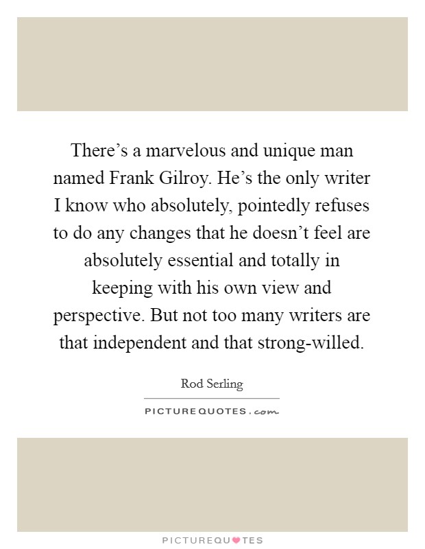 There's a marvelous and unique man named Frank Gilroy. He's the only writer I know who absolutely, pointedly refuses to do any changes that he doesn't feel are absolutely essential and totally in keeping with his own view and perspective. But not too many writers are that independent and that strong-willed Picture Quote #1