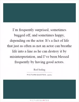 I’m frequently surprised, sometimes bugged off, and sometimes happy, depending on the actor. It’s a fact of life that just as often as not an actor can breathe life into a line as he can destroy it by misinterpretation, and I’ve been blessed frequently by having good actors Picture Quote #1