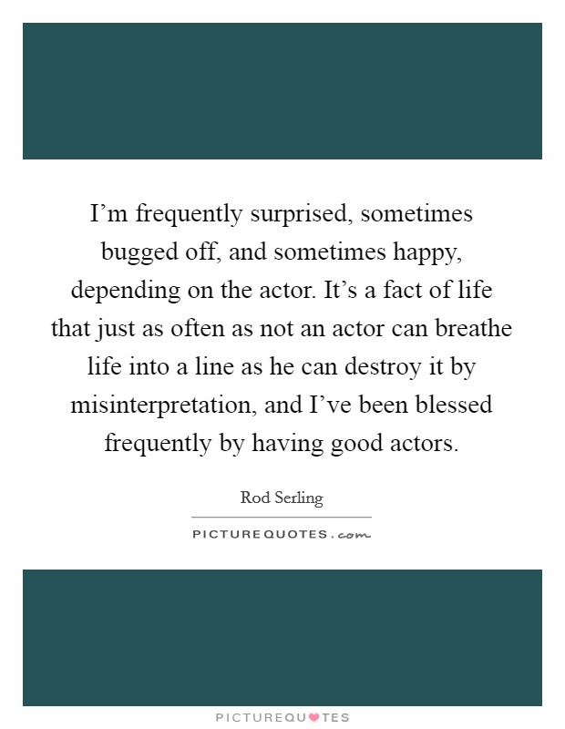 I'm frequently surprised, sometimes bugged off, and sometimes happy, depending on the actor. It's a fact of life that just as often as not an actor can breathe life into a line as he can destroy it by misinterpretation, and I've been blessed frequently by having good actors Picture Quote #1