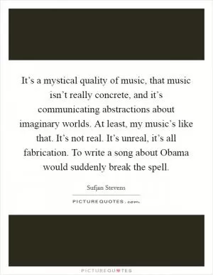 It’s a mystical quality of music, that music isn’t really concrete, and it’s communicating abstractions about imaginary worlds. At least, my music’s like that. It’s not real. It’s unreal, it’s all fabrication. To write a song about Obama would suddenly break the spell Picture Quote #1