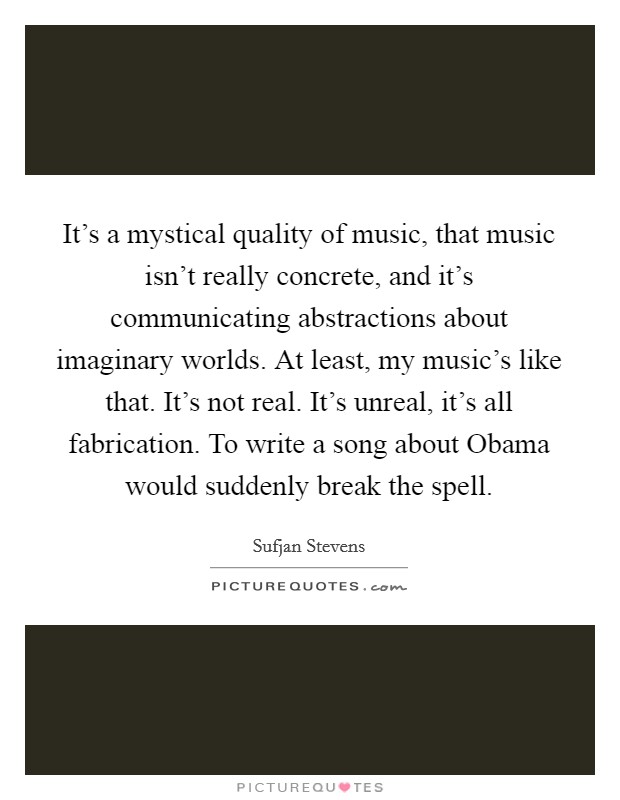 It's a mystical quality of music, that music isn't really concrete, and it's communicating abstractions about imaginary worlds. At least, my music's like that. It's not real. It's unreal, it's all fabrication. To write a song about Obama would suddenly break the spell Picture Quote #1