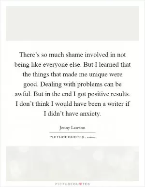 There’s so much shame involved in not being like everyone else. But I learned that the things that made me unique were good. Dealing with problems can be awful. But in the end I got positive results. I don’t think I would have been a writer if I didn’t have anxiety Picture Quote #1