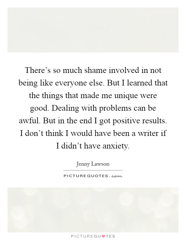 There's so much shame involved in not being like everyone else. But I learned that the things that made me unique were good. Dealing with problems can be awful. But in the end I got positive results. I don't think I would have been a writer if I didn't have anxiety Picture Quote #1