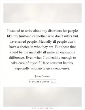 I wanted to write about my disorders for people like my husband or mother who don’t suffer but have saved people. Mentally ill people don’t have a choice in who they are. But those that stand by the mentally ill make an enormous difference. Even when I’m healthy enough to take care of myself I face constant battles, especially with insurance companies Picture Quote #1