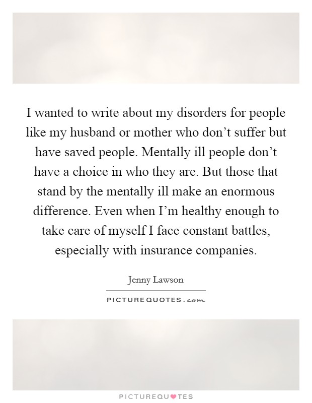 I wanted to write about my disorders for people like my husband or mother who don't suffer but have saved people. Mentally ill people don't have a choice in who they are. But those that stand by the mentally ill make an enormous difference. Even when I'm healthy enough to take care of myself I face constant battles, especially with insurance companies Picture Quote #1