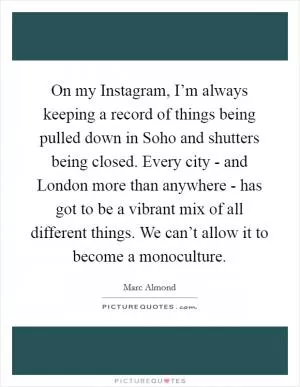 On my Instagram, I’m always keeping a record of things being pulled down in Soho and shutters being closed. Every city - and London more than anywhere - has got to be a vibrant mix of all different things. We can’t allow it to become a monoculture Picture Quote #1