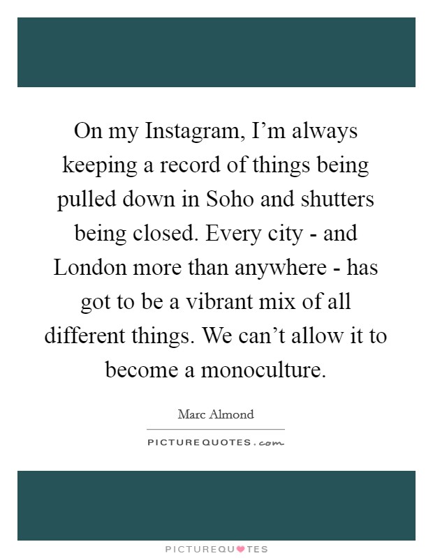 On my Instagram, I'm always keeping a record of things being pulled down in Soho and shutters being closed. Every city - and London more than anywhere - has got to be a vibrant mix of all different things. We can't allow it to become a monoculture Picture Quote #1