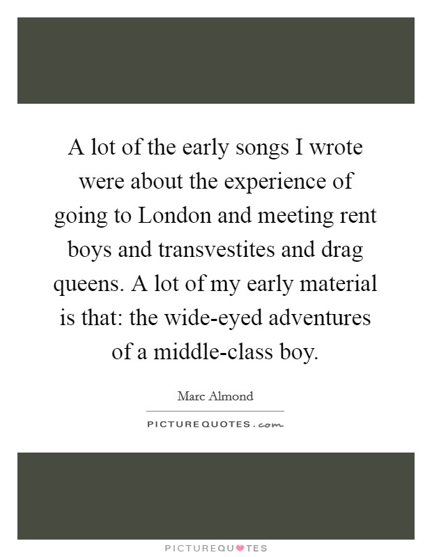 A lot of the early songs I wrote were about the experience of going to London and meeting rent boys and transvestites and drag queens. A lot of my early material is that: the wide-eyed adventures of a middle-class boy Picture Quote #1