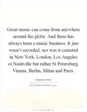 Great music can come from anywhere around the globe. And there has always been a music business. It just wasn’t recorded, nor was it centered in New York, London, Los Angeles or Nashville but rather St Petersburg, Vienna, Berlin, Milan and Paris Picture Quote #1