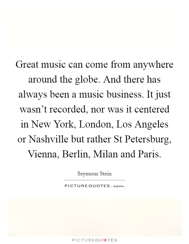 Great music can come from anywhere around the globe. And there has always been a music business. It just wasn't recorded, nor was it centered in New York, London, Los Angeles or Nashville but rather St Petersburg, Vienna, Berlin, Milan and Paris Picture Quote #1