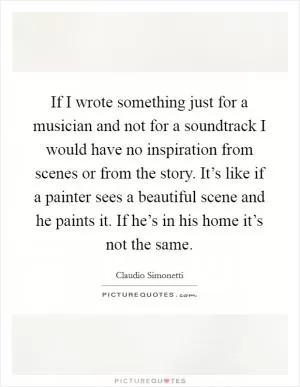 If I wrote something just for a musician and not for a soundtrack I would have no inspiration from scenes or from the story. It’s like if a painter sees a beautiful scene and he paints it. If he’s in his home it’s not the same Picture Quote #1