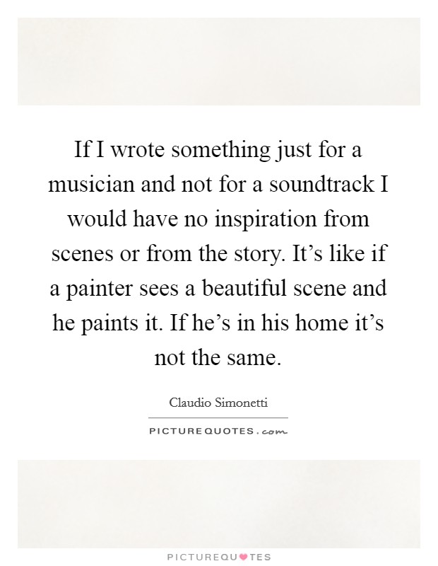 If I wrote something just for a musician and not for a soundtrack I would have no inspiration from scenes or from the story. It's like if a painter sees a beautiful scene and he paints it. If he's in his home it's not the same Picture Quote #1