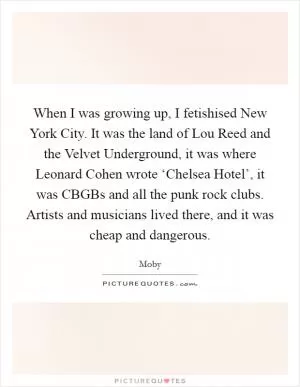 When I was growing up, I fetishised New York City. It was the land of Lou Reed and the Velvet Underground, it was where Leonard Cohen wrote ‘Chelsea Hotel’, it was CBGBs and all the punk rock clubs. Artists and musicians lived there, and it was cheap and dangerous Picture Quote #1
