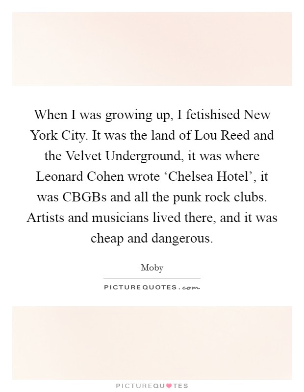 When I was growing up, I fetishised New York City. It was the land of Lou Reed and the Velvet Underground, it was where Leonard Cohen wrote ‘Chelsea Hotel', it was CBGBs and all the punk rock clubs. Artists and musicians lived there, and it was cheap and dangerous Picture Quote #1
