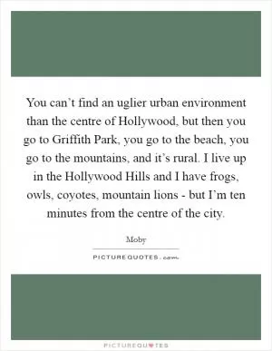 You can’t find an uglier urban environment than the centre of Hollywood, but then you go to Griffith Park, you go to the beach, you go to the mountains, and it’s rural. I live up in the Hollywood Hills and I have frogs, owls, coyotes, mountain lions - but I’m ten minutes from the centre of the city Picture Quote #1