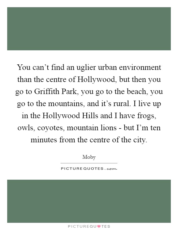 You can't find an uglier urban environment than the centre of Hollywood, but then you go to Griffith Park, you go to the beach, you go to the mountains, and it's rural. I live up in the Hollywood Hills and I have frogs, owls, coyotes, mountain lions - but I'm ten minutes from the centre of the city Picture Quote #1