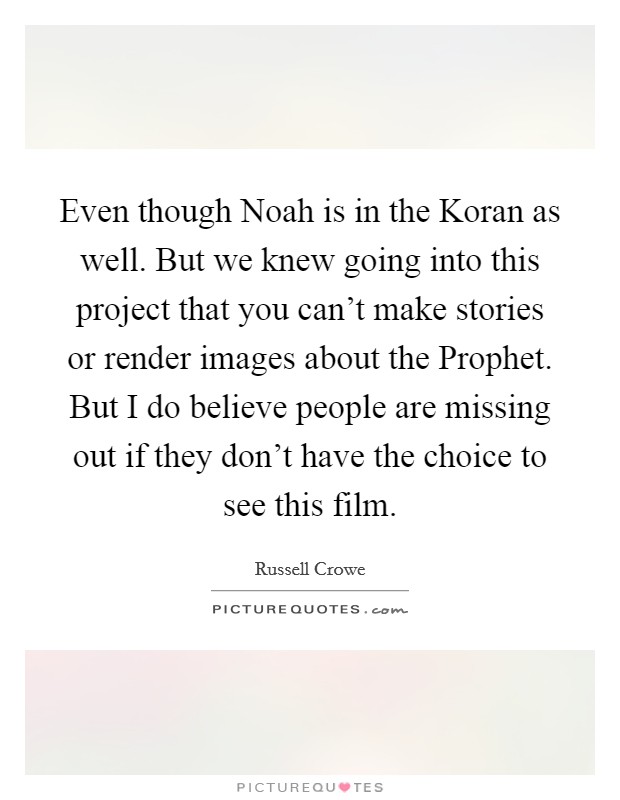 Even though Noah is in the Koran as well. But we knew going into this project that you can't make stories or render images about the Prophet. But I do believe people are missing out if they don't have the choice to see this film Picture Quote #1