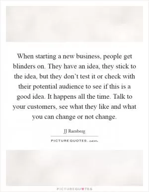 When starting a new business, people get blinders on. They have an idea, they stick to the idea, but they don’t test it or check with their potential audience to see if this is a good idea. It happens all the time. Talk to your customers, see what they like and what you can change or not change Picture Quote #1
