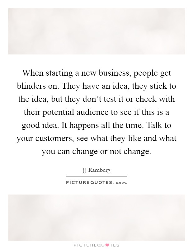 When starting a new business, people get blinders on. They have an idea, they stick to the idea, but they don't test it or check with their potential audience to see if this is a good idea. It happens all the time. Talk to your customers, see what they like and what you can change or not change Picture Quote #1