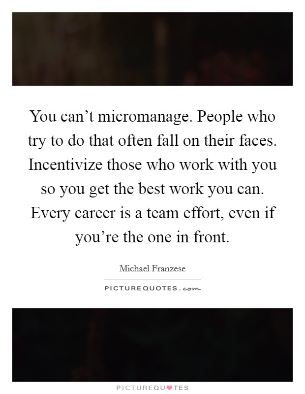 You can't micromanage. People who try to do that often fall on their faces. Incentivize those who work with you so you get the best work you can. Every career is a team effort, even if you're the one in front Picture Quote #1