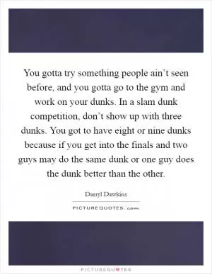 You gotta try something people ain’t seen before, and you gotta go to the gym and work on your dunks. In a slam dunk competition, don’t show up with three dunks. You got to have eight or nine dunks because if you get into the finals and two guys may do the same dunk or one guy does the dunk better than the other Picture Quote #1