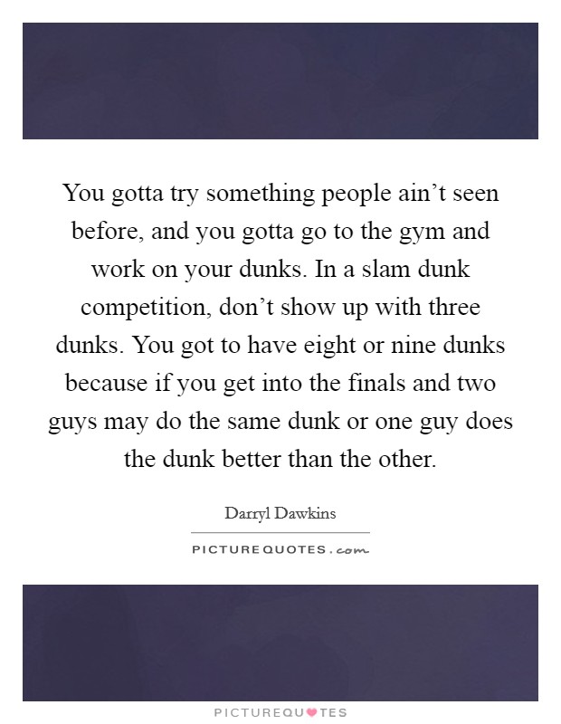 You gotta try something people ain't seen before, and you gotta go to the gym and work on your dunks. In a slam dunk competition, don't show up with three dunks. You got to have eight or nine dunks because if you get into the finals and two guys may do the same dunk or one guy does the dunk better than the other Picture Quote #1