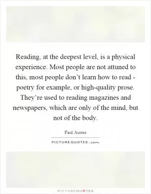 Reading, at the deepest level, is a physical experience. Most people are not attuned to this, most people don’t learn how to read - poetry for example, or high-quality prose. They’re used to reading magazines and newspapers, which are only of the mind, but not of the body Picture Quote #1