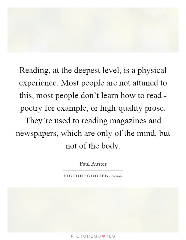 Reading, at the deepest level, is a physical experience. Most people are not attuned to this, most people don't learn how to read - poetry for example, or high-quality prose. They're used to reading magazines and newspapers, which are only of the mind, but not of the body Picture Quote #1