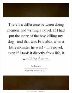 There’s a difference between doing memoir and writing a novel. If I had put the story of the boy killing my dog - and that was Eric also, what a little monster he was! - in a novel, even if I took it directly from life, it would be fiction Picture Quote #1