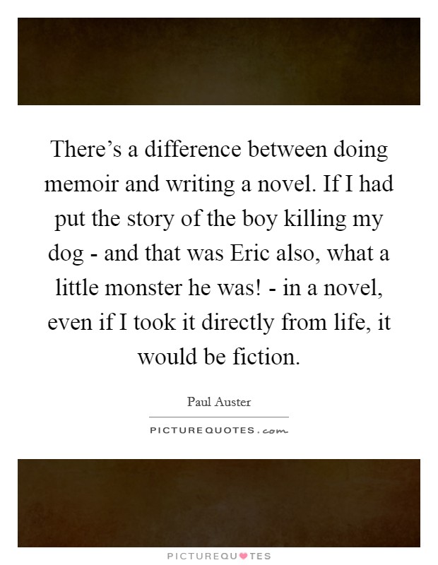 There's a difference between doing memoir and writing a novel. If I had put the story of the boy killing my dog - and that was Eric also, what a little monster he was! - in a novel, even if I took it directly from life, it would be fiction Picture Quote #1
