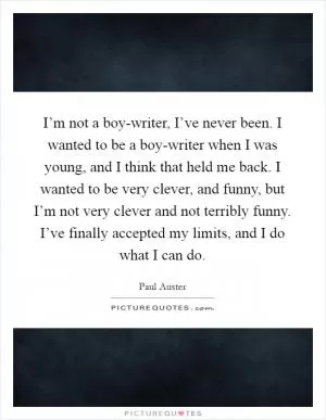 I’m not a boy-writer, I’ve never been. I wanted to be a boy-writer when I was young, and I think that held me back. I wanted to be very clever, and funny, but I’m not very clever and not terribly funny. I’ve finally accepted my limits, and I do what I can do Picture Quote #1
