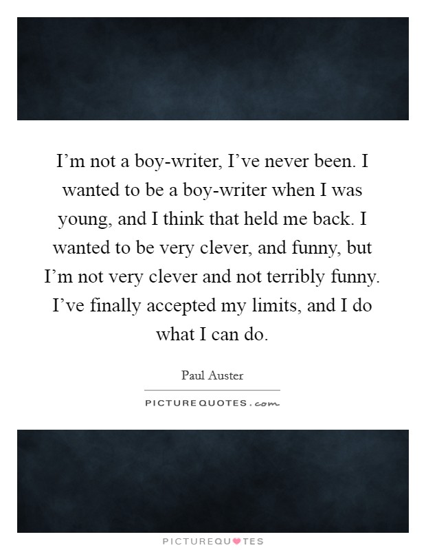I'm not a boy-writer, I've never been. I wanted to be a boy-writer when I was young, and I think that held me back. I wanted to be very clever, and funny, but I'm not very clever and not terribly funny. I've finally accepted my limits, and I do what I can do Picture Quote #1