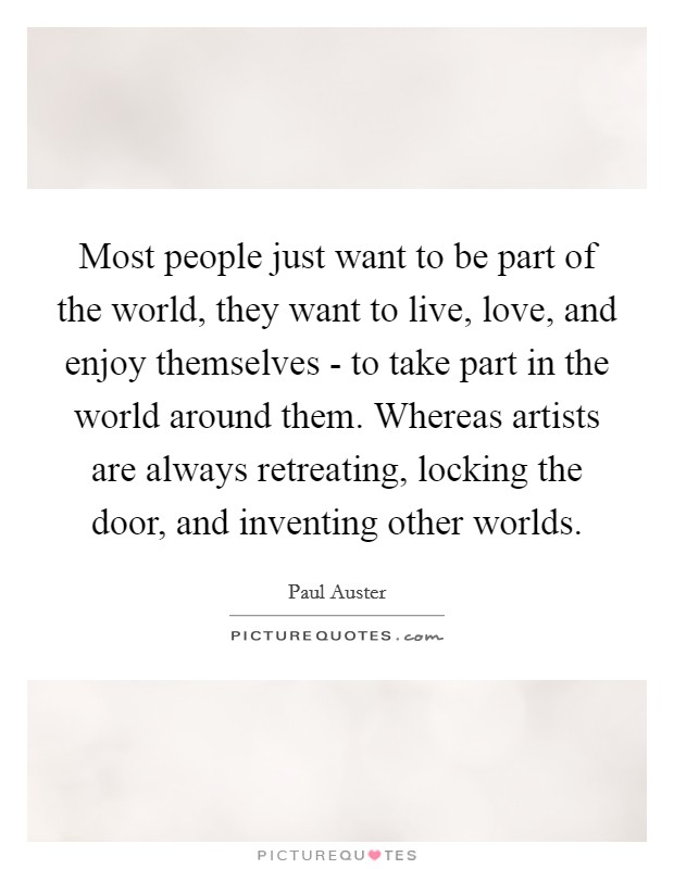 Most people just want to be part of the world, they want to live, love, and enjoy themselves - to take part in the world around them. Whereas artists are always retreating, locking the door, and inventing other worlds Picture Quote #1