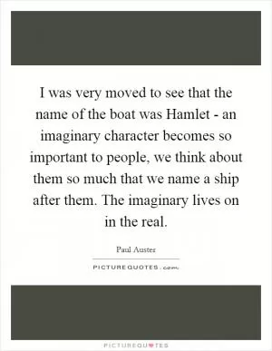 I was very moved to see that the name of the boat was Hamlet - an imaginary character becomes so important to people, we think about them so much that we name a ship after them. The imaginary lives on in the real Picture Quote #1