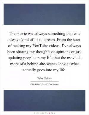The movie was always something that was always kind of like a dream. From the start of making my YouTube videos, I’ve always been sharing my thoughts or opinions or just updating people on my life, but the movie is more of a behind-the-scenes look at what actually goes into my life Picture Quote #1