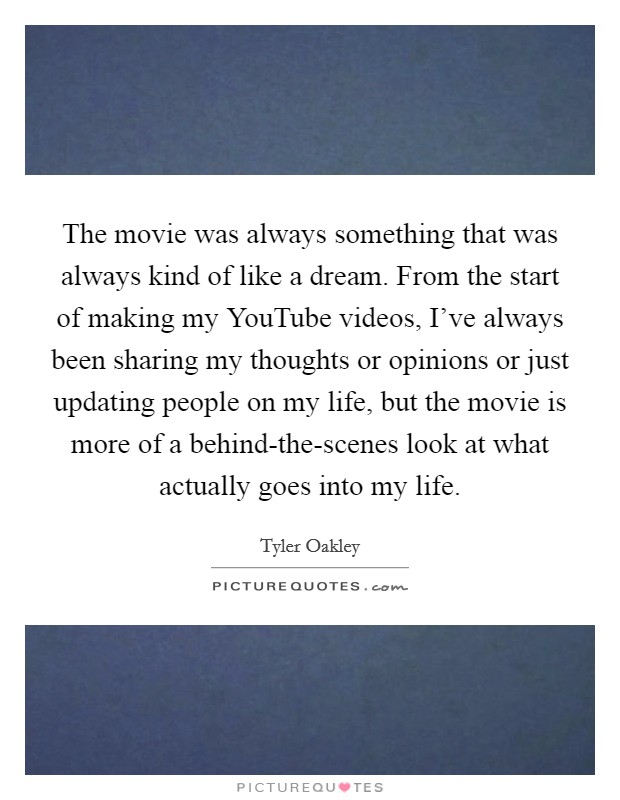 The movie was always something that was always kind of like a dream. From the start of making my YouTube videos, I've always been sharing my thoughts or opinions or just updating people on my life, but the movie is more of a behind-the-scenes look at what actually goes into my life Picture Quote #1
