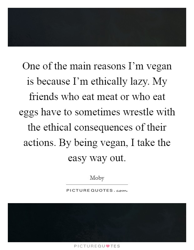 One of the main reasons I'm vegan is because I'm ethically lazy. My friends who eat meat or who eat eggs have to sometimes wrestle with the ethical consequences of their actions. By being vegan, I take the easy way out Picture Quote #1