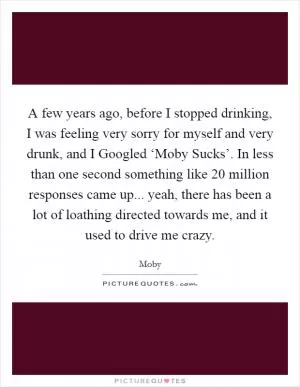 A few years ago, before I stopped drinking, I was feeling very sorry for myself and very drunk, and I Googled ‘Moby Sucks’. In less than one second something like 20 million responses came up... yeah, there has been a lot of loathing directed towards me, and it used to drive me crazy Picture Quote #1